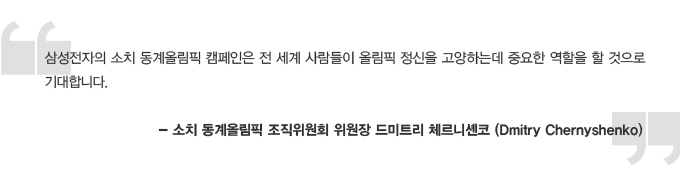 삼성전자의 소치 동계올림픽 캠페인은 전 세계 사람들이 올림픽 정신을 고양하는데 중요한 역할을 할 것으로 기대합니다 -소피 동계올림픽 조직위원회 위원장 드미트리 체르니센코