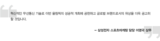 혁신적인 무선통신 기술로 이번 올림픽의 성곡적 개최에 공헌하고 글로벌 브랜드로서의 위상을 더욱 공고히 할 것입니다. - 삼성전자 스포츠마케팅 담당 이영국 상무