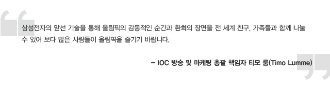 삼성전자의 앞선 기술을 통해 올림픽의 감동적인 순간과 환희의 장면을 전 세계 친구, 가족들과 함께 나눌 수 있어 보다 많은 사람들이 올림픽을 즐기기 바랍니다. - IOC 방송 및 마케팅 총괄 책임자 티모 룸