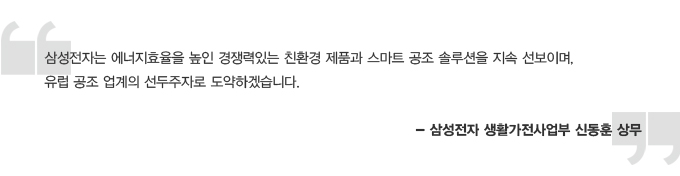 삼성전자는 에너지효율을 높인 경쟁력있는 친환경 제품과 스마트 공조 솔루션을 지속 선보이며, 유럽 공조 업계의 선두주자로 도약하겠습니다. - 삼성전자 생활가전사업부 신동훈 상무