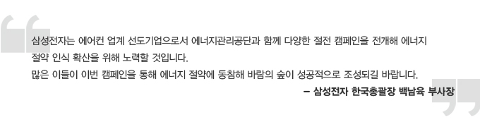 삼성전자 에어컨 업계 선도기업으로서 에너지관리공단과 함께 다양한 절전 캠페인을 전개해 에너지 절약 인식 확산을 위해 노력할 것입니다. 많은 이들이 이번 캠페인을 통해 에너지 절약을 동참해 바람의 숲이 성공적으로 조성되길 바랍니다. -삼성전자 한국총괄장 백남육 부사장