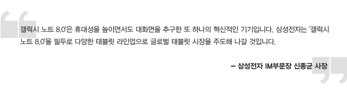갤럭시 노트 8.0은 휴대성을 높이면서도 대화면을 추구한 또 하나의 혁신적인 기기입니다. 삼성전자는 갤럭시 노트 8.0을 필두로 다양한 태블릿 라인업으로 글로벌 태블릿 시장을 주도 해 나갈 것입니다. -삼성전자 IM 부문장 신종균 사장