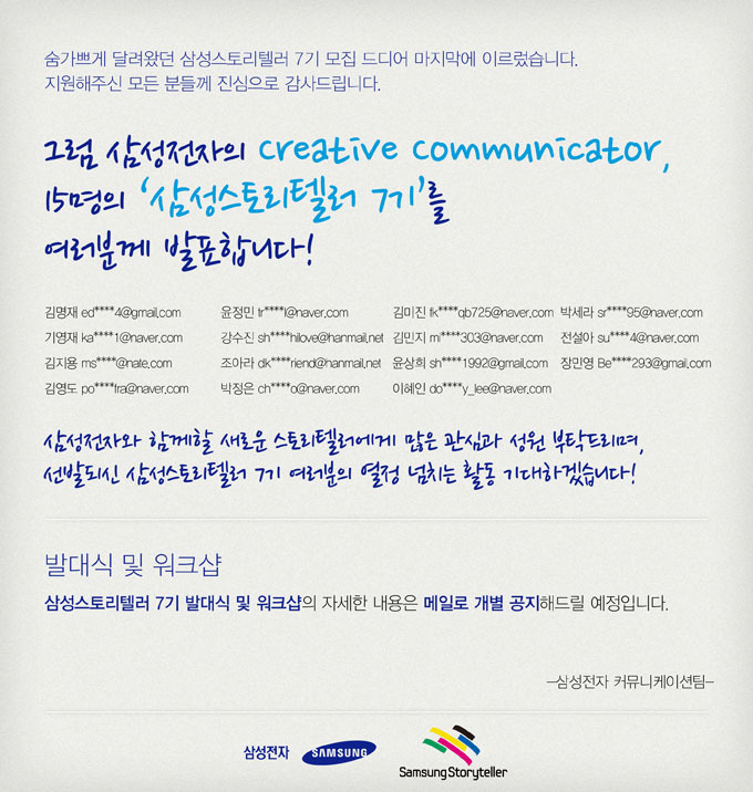 숨가쁘게 달려왔던 삼성스토리텔러 7기 모집 드디어 마지막에 이르렀ㅅ브니다. 지원해주신 모든 분들께 진심으로 감사드립니다. 그럼 삼성전자의 크리에이티브 커뮤니케이터 15명의 삼성 스토리텔러 7기를 여러분꼐 발표합니다. 김명재, 기영재, 김지용 김영도 윤정민 강수진 조아라 박정은 김미진 김민지 윤상희 이혜인 박세라 전설아 장민영 삼성전자와 함께할 새로운 스토리텔러에게 많은 관심과 성원 부탁드리며, 선발되신 삼성스토리텔러 7기 여러분의 열정 넘치는 활동 기대 하겠습니다! 발대식 및 워크샵 삼성스토리텔러 7기 발대식 및 워크샵의 자세한 내용은 메일로 개별 공지해드릴 예정입니다. 삼성전자 커뮤니케이션 팀
