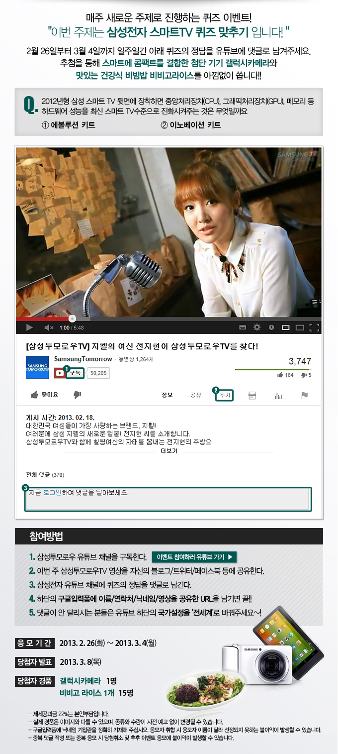 매주 새로운 주제로 진행하는 퀴즈 이벤트 이번 주제는 삼성전자 스마트 TV 퀴즈 맞추기 입니다. 2월 26일부터 3월 4일 까지 일주일간 아래 퀴즈의 정답을 유튜브에 댓글로 남겨주세요. 추첨을 통해 스마트에 콤팩트를 결합한 첨단 기기 갤럭시 카메라와 맛있는 건강식 비빔밥 비비고라이스를 아낌없이 쏩니다!! Q. 2012년형 삼성 스마트 TV 뒷면에 장착하면 중앙처리장치, 그래픽 처리장치, 메모리 등 하드웨어 성능을 최신 스마트 TV 수준으로 진화시켜주는 것은 무엇일까요 1, 에볼루션 키드 2. 이노베이션 키트