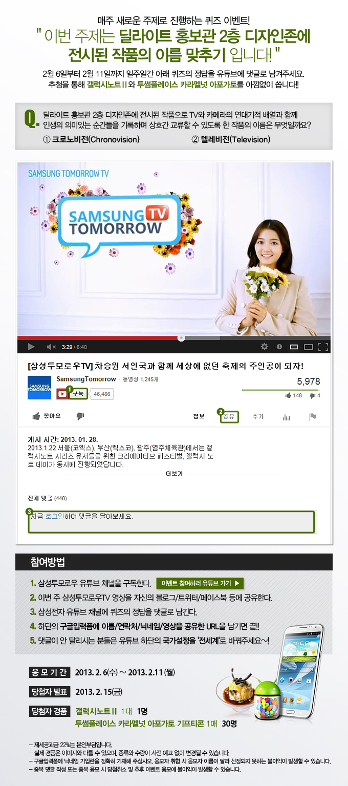 매주 새로운 주제로 진행하는 퀴즈 이벤트! 이번 주제는 딜라이트 홍보관 2층 디자인 존에 전시된 작품의 이름 맞추기 입니다! 2월 6일부터 2월 11일 까지 일주일간 아래 퀴즈의 정답을 유튜브에 댓글로 남겨주세요. 추첨을 통해 갤럭시노트2와 투썸플레이스 카라멜넛 아포가토를 아낌없이 쏩니다!! 퀴즈. 딜라이트 홍보관 2층 디자인 존에 전시된 작품으로 TV와 카메라의 연대기적 배열과 함께 인생의 의미있는 순간들을 기록하며 상호간 교류할 수 있도록 한 작품의 이름은 무엇일까요? 1크로노비전 2 텔레비전 