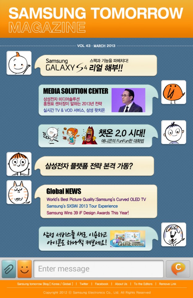 SAMSUNG TOMORROW MAGAZINE, Samsung GALAXY S4 스팩과 기능을 파헤치다! 리얼해부!! , MEDIA SOLUTION CENTER 삼성전자 미디어솔루션 홍원표 센터장이 말하는 2013년 전략 실시간TV&VOD 서비스, 삼성 왓치온 , 챗온2.0시대! 애니콘의 FunFun한 대화법 , 삼성전자 플랫폼 전략 본격 가동? , Global NEWS World's Best Picture Quality:Samsung's Curved OLLED TV Samsung's SXSWi 2013 Tour Experience Samsung Wins 39 iF Design Awards This Year! , 삼성 서비스를 새로 이용하고 아이콘도 하나씩 켜보세요!