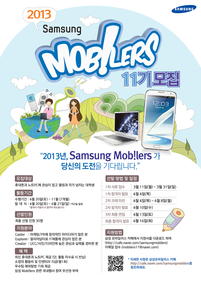 2013 삼성 모바일러스 11기 모집 2013년 삼성 모바일러스가 당신의 도전을 기다립니다. 모집대상 휴대폰과 노트 PC에 관심이 많고 열정과 끼가 넘치는 대학생 활동기간 수행기간 4월 20일 토 ~11월 7개월 발대식 4월 20일 토 ~4월 21일 일 선발인원 최종 선발인원 30명 지원분야 캐스터, 익스플로러, 크리에이터, 혜택 최신 휴대폰과 노트 PC 제공 소정의 활동비 및 인센티브 지급 월 1회 우수팀 해외 탐방 기회 제공 삼성 모바일러스 관련 국내 행사 참여 우선권 부여
