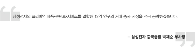 삼성전자의 프리미엄 제품 콘텐츠 서비스를 결합해 13억 인구의 거대 중국 시장을 적극 공략하겠습니다. 삼성전자 중국 총괄 박재순 부사장