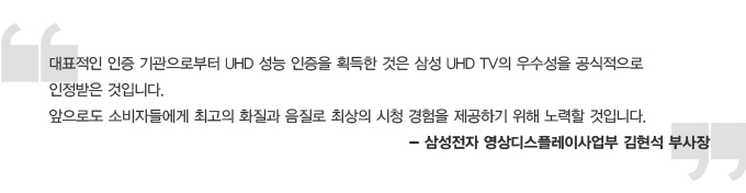 대표적인 인증 기관으로 부터 UHD 성능 인증을 획득한 것은 삼성 UHD TV의 우숭성을 공식적으로 인정받은 것입니다. 앞으로도 소비자들에게 최고의 화질과 음질로 최상의 시청 경험을 제공하기 위해 노력할 것입니다. -삼성전자 영상 디스플레이 사업부 김현석 부사장