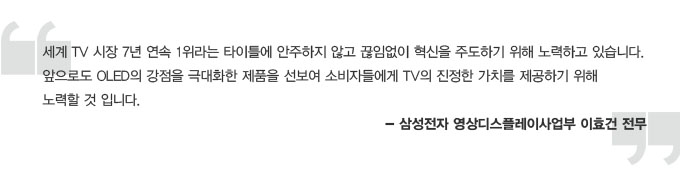 세계 TV시장 7년 연속 1위라는 타이틀에 안주하지 않고 끊임없이 혁신을 주도하기 위해 노력하고 있습니다. 앞으로도 OLED 의 강점을 극대화한 제품을 선보여 소비자들에게 TV의 진정한 가치를 제공하기 위해 노력할 것입니다. - 삼성전자 영상디스플레이사업부 이효건 전무