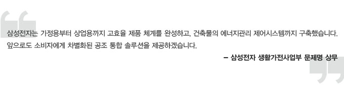 삼성전자는 가정용부터 상업용까지 고효율 제품 체계를 완성하고, 건축물의 에너지 관리 제어 시스템까지 구축했습니다. 앞으로도 소비자에게 차별화된 공조 통합 솔루션을 제공하겠습니다. 삼성전자 생활 가전 사업부 문제명 상무