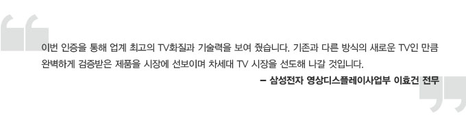 이번 인증을 통해 업계 최고의 TV화질과 기술력을 보여 줬습니다. 기존과 다른 방식의 새로운 TV인 만큼 완벽하게 검증받음 제품을 시자에 선보이며 차세대 TV시장을 선도해 나갈 것입니다. - 삼성전자 영상디스플레이사업부 이효건 전무