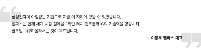 삼성전자의 아낌없는 지원으로 지금 이자리에 있을 수 있었습니다. 엘파스는 현재 세계 시장 점유율 2위인 터치 컨트롤러 IC 의 기술력을 향상시켜 글로벌 1위로 올라서는 것이 목표입니다. -이봉우 엘파스 대표