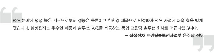 B2B 분야에 명성 높은 기관으로부터 성능은 물론이고 친환경 제품으로 인정받아 B2B 사업에 더욱 힘을 받게 됐습니다. 삼성전자는 우수한 제품과 솔루션 A/S를 제공하는 통합 프린팅 솔루션 회사로 거듭나겠습니다. -삼성전자 프린팅 솔루션 사업부 은주상 전무