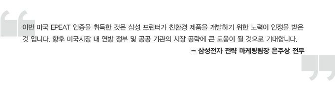 이번 미국EPEAT 인증을 취득한 것은 삼성 프린터가 친환경 제품을 개발하기 위한 노력이 인정을 받은 것입니다. 향후 미국 시장 내 연방 정부 및 공공기관의 시장 공략에 큰 도움이 될 것으로 기대합니다. 삼성전자 전략 마케팅팀장 은주상 전무