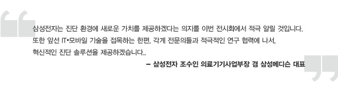 삼성전자는 진단환경에 새로운 가치를 제공하겠다는 의지를 이번 전시회에서 적극 알릴 것입니다. 또한 앞선 IT 모바일 기술을 접목하는 한편, 각계 전문의들과 적극적인 연구 협력에 나서, 혁신적인 진단 솔루션을 제공하겠습니다. - 삼성전자 조수인 의료기기사업부장 겸 삼성메디슨 대표