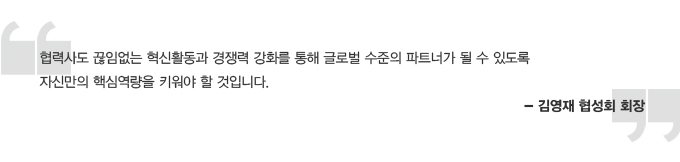 협력사도 끊임없는 혁신활동과 경쟁력 강화를 통해 글로벌 수준의 파트너가 될 수 있도록 자신만의 핵심역량을 키워야 할 것입니다. - 김영재 협성회 회장