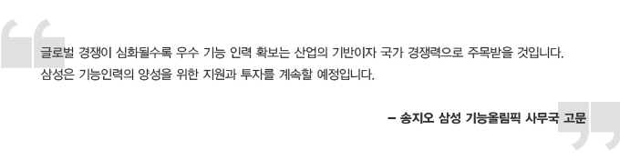 글로벌 경쟁이 심화될수록 우수 기능 인력 확보는 산업의 기반이자 국가 경쟁력으로 주목받을 것입니다. 삼성은 기능인력의 양성을 위한 지원과 투자를 계속할 예정입니다. 송지오 삼성 기능 올림픽 사무국 고문