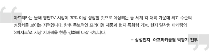 아프리카는 올해 평판 tv 시장이 30% 이상 성장할 것으로 예상되는 등 세계 각 대륙 가운데 최고 수준의 성장세를 보이는 지역입니다. 향후 독보적인 프리미엄 제품과 현지 특화형 기능, 현지 밀착형 마케팅의 3박자로 시장 지배력을 한층 강화해 나갈 것입니다. -삼성전자 아프리카 총괄 박광기 전무