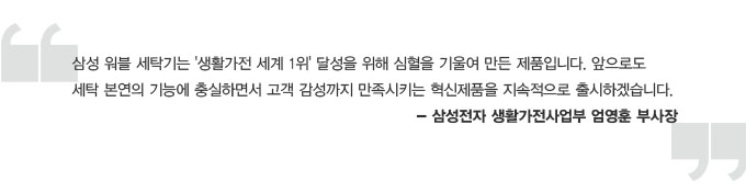 삼성워블 세탁기는 생활가전 세계 1위 달성을 위해 심혈을 기울여 만든 제품입니다. 앞으로도 세탁 본연의 기능에 충실하면서 고객 감성까지 만족시키는 혁신제품을 지속적으로 출시하겠습니다. 삼성전자 생활가전 사업부 엄영훈 부사장