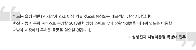 인도는 올해 평판 TV 시장이 25% 이상 커질 것으로 예상되는 대표적인 성장 시장입니다. 혁신 기능과 특화 서비스로 무장한 2013년형 삼성 스마트 TV와 생활가전들을 내세워 인도를 비롯한 서남아 시장에서 무서운 돌풍을 일으킬 것입니다. -삼성전자 서남아 총괄 박병대 전무
