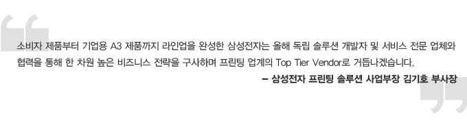 소비자 제품부터 기업용 A3 제품까지 라인업을 완성한 삼성전자는 올해 독립 솔루션 개발자 및 서비스 전문 업체와 협력을 통해 한 차원 높은 비즈니스 전략을 구사하며 프린팅 업계의 탑 타이어 벤더로 거듭나겠습니다. 삼성전자 프린팅 솔루션 사업부장 김기호 부사장