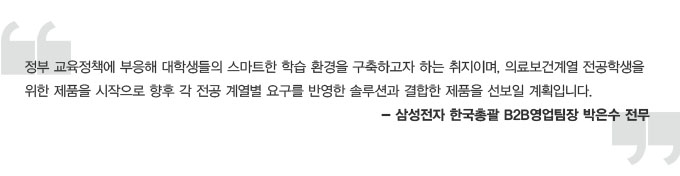 정부 교육 정책에 부응해 대학생들의 스마트한 학습 환경을 구축하고자 하는 취지미며, 의료보건계열 전공학생을 위한 제품을 시작으로 향후 각 전공 계열별 요구를 반영한 솔루션과 결합한 제품을 선보일 계획입니다. 삼성전자 한국총괄 B2B 영업팀장 박은수 전무