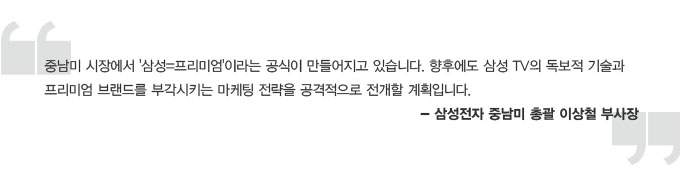 중남미 시장에서 삼성=프리미엄이라는 공식이 만들어지고 있습니다. 향후에도 삼성TV의 독보적 기술과 프리미엄 브랜드를 부각시키는 마케팅 전략을 공격적으로 전개 할 계획입니다. 삼성전자 중남미 총괄 이상철 부사장