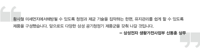 황사철 미세 먼지에서 해방 될 수 있도록 청정과 제균 기술을 집약하는 한편, 유지 관리를 쉽게 할 수 있도록 제품을 구성했습니다. 앞으로도 다양한 삼성 공기청정기 제품군을 갖춰 나갈 것입니다. 삼성전자 생활가전 사업부 신동훈 상무