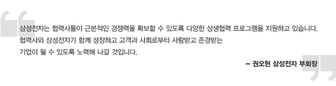 삼성전자는 협력사들이 근본적인 경쟁력을 확보할 수 있도록 다양한 상생협력 프로그램을 지원하고 있습니다. 협력사와 삼성전자가 함께 성장하고 고객과 사회로 부터 사랑받고 존경받는 기업이 될 수 있도록 노력해 나갈 것입니다. -권오현 삼성전자 부회장