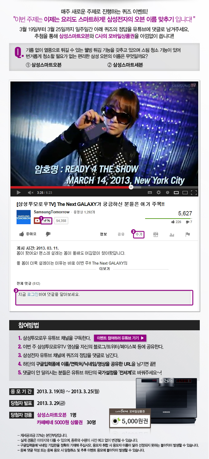 매주 새로운 주제로 진행하는 퀴즈 이벤트 이번 주제는 이제는 요리도 스마트하게 삼성전자의 오븐 이름 맞추기 입니다. 3월 19일 부터 3월 25일까지 일주일간 아래 퀴즈의 정답을 유튜브에 댓글로 남겨주세요. 추첨을 통해 삼성스마트오븐와 C사의 모바일 상품권을 아낌없이 쏩니다. Q기름없이 열풍으로 튀길 수 있는 웰빙 튀김 기능을 갖추고 있으며 스팀 청소 기능이 있어 번거롭게 청소할 필요가 없는 편리한 삼성 오븐의 이름은 무엇일까요? 1 삼성스마트 오븐 2 삼성스마트 세븐, 이벤트 참여하러 유튜브가기