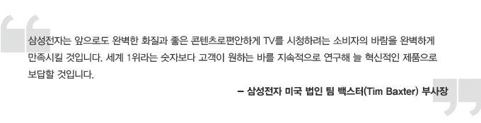 삼성전자는 앞으로도 완벽한 화질과 좋은 콘텐츠로 편안하게 tv를 시청하려는 소비자의 바람을 완벽하게 만족시킬 것입니다. 세계 1위라는 숫자보다 고객이 원하는 바를 지속적으로 연구해 늘 혁신적인 제품으로 보답 할 것입니다. - 삼성전자 미국 법인 팀 백스터 부사장