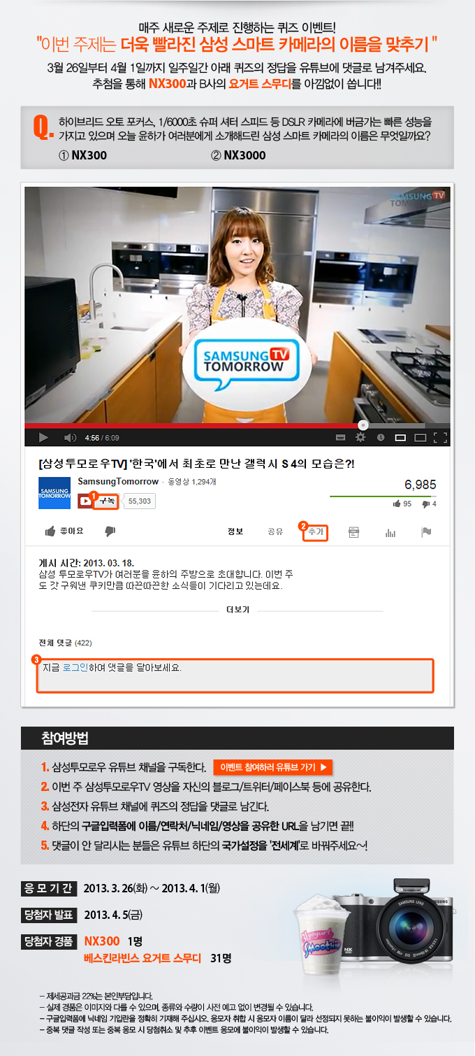 매주 새로운 주제로 진행하는 퀴즈 이벤트! 이번 주제는 더욱 빨라진 삼성 스마트 카메라의 이름을 맞추기 3월 26일부터 4월 1일까지 일주일간 아래 퀴즈의 정답을 유튜브에 댓글로 남겨 주세요. 추첨을 통해 NX300과 B사의 요거트 스무디를 아낌없이 쏩니다!! 퀴즈. 하이브리드 오토 포커스, 1/6000초 슈퍼 셔터 스피트 등 dslr 카메라에 버금가는 빠른 성능을 가지고 있으며 오늘 윤하가 여러분에게 소개해드린 삼성 스마트 카메라의 이름은 무엇일까요? NX300 2 NX3000