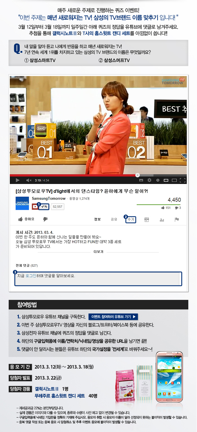 매주 새로운 주제로 진행하는 퀴즈 이벤트!! 이번 주제는 매년 새로워지는 TV! 삼성의 TV 브랜드 이름 맞추기 입니다! 3월 12일 부터 3월 18일 까지 일주일간 아래 퀴즈의 정답을 유튜브에 댓글로 남겨주세요. 추첨을 통해 갤럭시노트2와 T사의 홈스튓트캔디 세트를 아낌없이 쏩니다!! 퀴즈 . 내말을 알아듣고 나에게 반응을 하고 매년 새로워지는 TV!! 7년 연속 세계 1위를 차지하고 있는 삼성의 TV 브랜드의 이름은 무엇일까요? 1 삼성 스마트 TV 2 삼성 스머프 TV