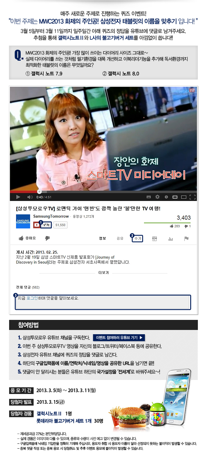 매주 새로운 주제로 진행하는 퀴즈 이벤트! 이번 주제는 MWC2013 화제의 주인공 삼성전자 태블릿의 이름을 맞추기 입니다. 3월 5일부터 3월 11일까지 일주일간 아래 퀴즈의 정답을 유튜브에 댓글로 남겨주세요. 추첨을 통해 개럭시노트2와 L사으 불고기버거 세트를 아낌없이 쏩니다 Q.MWC 2013 화제의 주인공! 가장 많이 쓰이는 다이어리 사이즈 그대로~ 실제 다이어리를 쓰는 것처럼 필기환경을 대폭 개선하고 이북리더기능을 추가해 독서환경까지 최적화한 태블릿의 이름은 무엇일까요? 1 갤럭시노트 7.9 2 갤럭시 노트 8.0