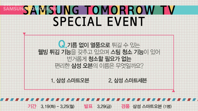 SAMSUNG TOMORROW SPECIAL EVENT Q.기름없이 열풍으로 튀길 수 있는 웰빙튀김기능을 갖추고 있으며 스팀 청소 기능이 있어 번거롭게 청소할 필요가 없는 편리한 삼성오븐의 이름은 무엇일까요? 1 삼성 스마트 오븐 2삼성스마트 세븐