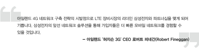 아일랜드 4G 네트워크 구축 전략의 시발점으로 LTE 장비시장의 리더인 삼성전자와 파트너십을 맺게 되어 기쁨니다. 삼성전자의 앞선 네트워크 솔루션을 통해 가입자들은 더 빠른 모바일 네트워크를 경험할 수 있을 것입니다. - 아일랜드 허치슨 3G CEO 로버트 피네간