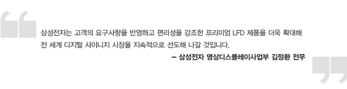 삼성전자는 고객의 요구사항을 반영하고 편리성을 강조한 프리미엄 LFD 제품을 더욱 확대해 전 세계 디지털 사이니지 시장을 지속적으로 선도해 나갈 것입니다. -삼성전자 영상 디스플레이 사업부 김정환 전무