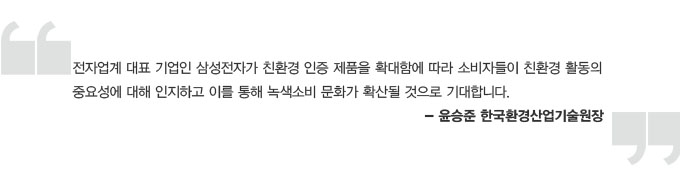 전자업계 대표 기업인 삼성전자가 친환경 인증 제품을 확대함에 따라 소비자들이 친환경 활동의 충요성에 대해 인지하고 이를 통해 녹색 소비 문화가 확산될 것으로 기대합니다.-윤승준 한국 환경 산업기술 원장