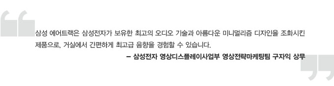 삼성 에어트랙은 삼성전자가 보유한 최고의 오디오 기술과 아름다운 미니멀리즘 디자인을 조화시킨 제품으로, 거실에서 간편하게 최고급 음향을 경험할 수 있습니다. - 삼성전자 영상디스플레이사업부 영상전략 마케팅팀 구자익 상무