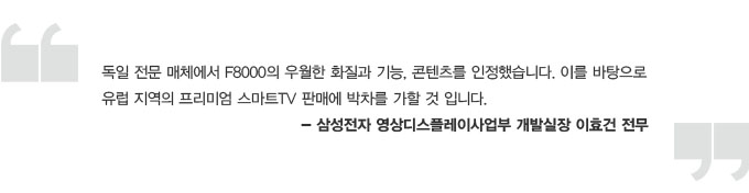 독일전문 매체에서 F8000의 우월한 화질과 기능, 콘텐츠를 인정했습니다. 이를 바탕으로 유럽지역의 프리미엄 스마트TV 판매에 박차를 가할 것입니다. 삼성전자 영상 디스플레이 사업부 개발 실장 이효건 전무