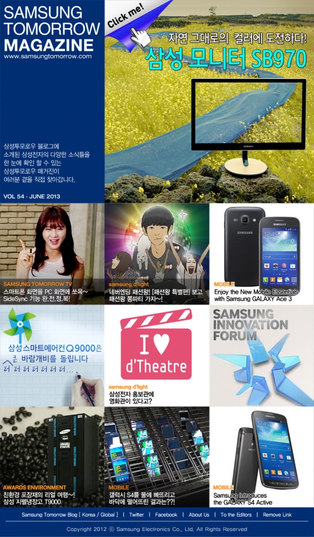 SAMSUNG TOMORROW MAGAZINE www.news.samsung.com/kr 삼성투모로우 블로그에 소개된삼성전자의 다양한 소식들을 한 눈에 확인 할 수 있는 삼성투모로우 매거진이 여러분 곁을 직접 찾아갑니다. VOL 54 - JUNE 2013 Click me! 자연 그대로의 컬러에 도전하다! 삼성 모니터 SB970 SAMSUNG TOMORROW TV 스마트폰 화면을 PC 화면에 쏘옥~ SideSync 기능 완.전.정.복! samsung d’light 네버엔딩 패션왕 [패션왕 특별편] 보고 패션왕 쫑파티 가자~! MOBILE Enjoy the New Mobile Essentials with Samsung GALAXY Ace 3 삼성스마트에어컨Q9000은 ^더 더 더 더 더 더 더 큰 바람개비를 돌립니다 I♥d’Theatre Samsung d’light 삼성전자 홍보관에 영화관이 있다고? SAMSUNG INNOVATION FORUM AWARDS ENVIRONMENT 친환경 포장재의 리얼 여행~! 삼성 지펠냉장고 T9000 MOBILE 갤럭시 S4를 물에 빠뜨리고 바닥에 떨어뜨린 결과는?! MOBILE Samsung Introduces the GALAXY S4 Active