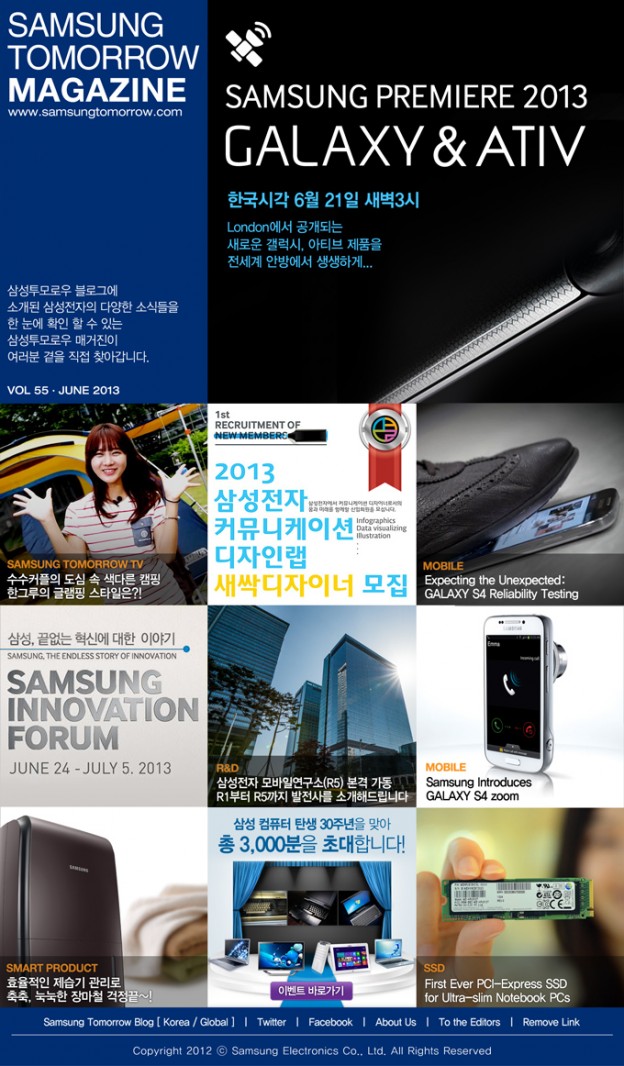 SAMSUNG TOMORROW MAGAZINE www.news.samsung.com/kr 삼성투모로우 블로그에 소개된삼성전자의 다양한 소식들을 한 눈에 확인 할 수 있는 삼성투모로우 매거진이 여러분 곁을 직접 찾아갑니다. VOL 55 - JUNE 2013 GALAXY&ATIV 한국시각 6월21일 새벽3시 London에서 공개되는 새로운 갤럭시, 아티브 제품을 전세계 안방에서 생생하게… SAMSUNG TOMORROW TV 수수커플의 도심 속 색다른 캠핑 한그루의 글램핑 스타일은?! 1st RECRUITMENT OF NEW MEMBERS 2013 삼성전자 커뮤니케이션 디자인랩 새싹디자이너 모집 MOBILE Expecting the Unexpected GALAXY S4 Reliabillity Testing 삼성, 끝없는 혁신에 대한 이야기 SAMSUNG, THE ENDLESS STORY OF INNOVATION SAMSUNG INNOVATION FORUM JUNE 24 – JULY 5, 2013 R&D 삼성전자 모바일연구소(R5) 본격 가동 R1부터 R5까지 발전사를 소개해드립니다 MOBILE Samsung Introduces GALAXY S4 zoom SMART PRODUCT 효율적인 제습기 관리로 축축, 눅눅한 장마철 걱정끝~! 삼성컴퓨터 탄생 30주년을 맞아 총 3,000분을 초대합니다! 이벤트 바로가기 SSD First Ever PCI-Express SSD for Ultra-slim Notebook PCs