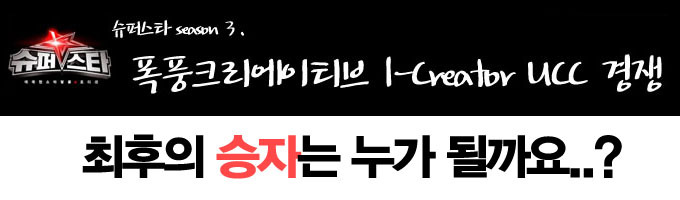 슈퍼스타 seasom3. 폭풍크리에이티브 i-creator ucc 경쟁 최후의 승자는 누가 될까요..?