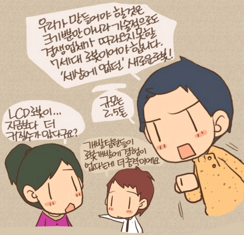 우리가 만들어야 할 것은 크기뿐만아니라 기술적으로도 경쟁업체가 따라오지 못할 7세대 로봇이어야 합니다. 세상에 없던 새로운 로봇! 규모는 2.5톤 LCD 로봇이...지금보다 더 커질수가 잆다구요? 개발팀원들이 로봇개발에 경험이 없다는게 더 충격이에요