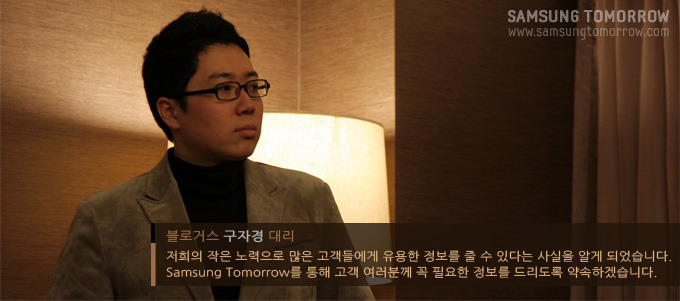 블로거스 구자경 대리 저희의 작은 노력으로 많은 고객들에게 유용한 정보를 줄 수 있다는 사실을 알게 되었습니다. 삼성투모로우를 통해 고객 여러분께 꼭 필요한 정보를 드리도록 약속하겠습니다.