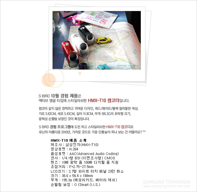 S Bird 10월 경험 제품은 액티브 앵글 타입에 스타일리쉬한 HMX-T10 캠코더 입니다. 캠코더 같지 않은 깜찍하고 귀여운 디자인, 레드 화이트 블랙 컬러풀한 색상, 가로 3.63, 세로 5.43, 길이 11.8 무게 195.3g의 초박형 크기, 광학성 손떨림 보정인 것이 특징입니다. S Bird 경험 프로그램에 도전하고 스타일리쉬한 HMX-T10 캠코더로 유난히 아름다운 2010년 가까운 곳으로 가을 단풍놀이떠나 보는 건 어떨까요?