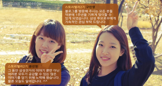 스토리ㅔㄹ러2기 윤선영 그동안 삼성전자의 이야기뿐만아닌 여러분 모두가 공감할 수 있는 많은 이야기를 담기 위해 노력해 왔습니다. 물론 오늘도 달려갑니다. 스토리텔러2기 구민영 블로그를 방문해 주시는 모든 분들 덕분에 1주년을 기쁘게 맞이할 수 있게 되었습니다. 삼성투모로우에게 지속적인 관심 부탁드립니다.