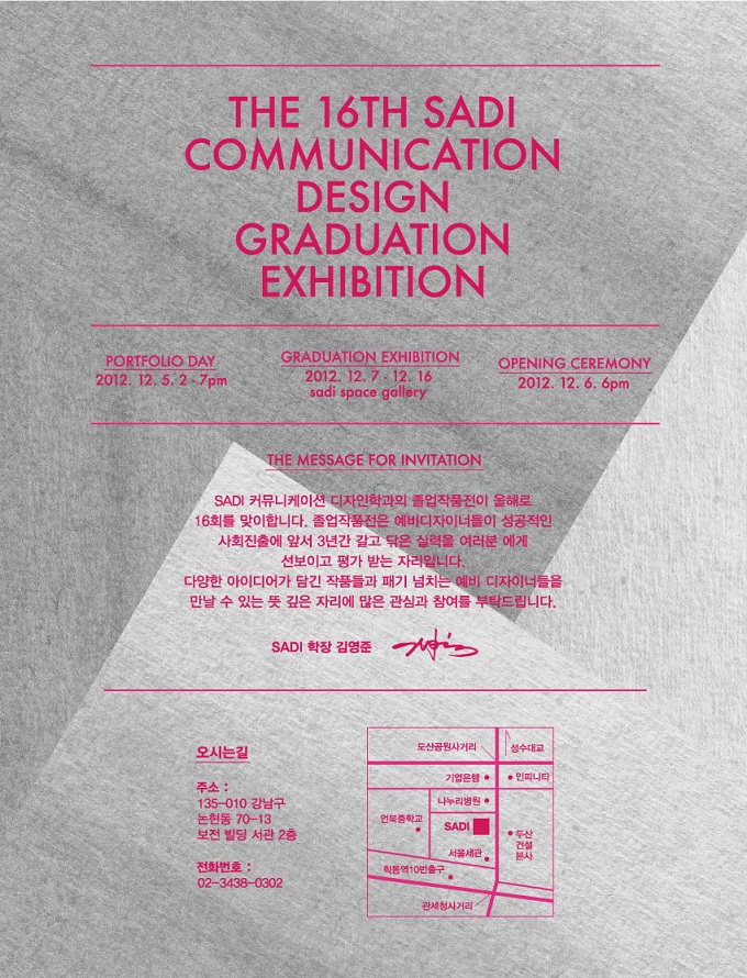 the 16th sadi communation design graduation exhibition 사디 커뮤니케이션 디자인 학과의 졸업 작품전이 올해로 16회를 맞이합니다.졸업작품전은 예비 디자이너 들이 성공적인 사회 진출에 앞서 3년간 갈고 닦은 실력을 여러분에게 선보이고 평가받는 자리입니다. 다양한 아이디어가 담긴 작품들과 패기 넘치는 예비 디자이너들을 만날 수 있는 뜻 깊은 자리에 많은 관심과 참여를 부탁드립니다. 사디 학장 김영준