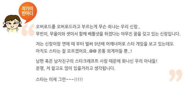 작가의 한마디 오버로드를 오버로드라고 부르는게 무슨 죄냐는 우리 신랑.. 무빈이 무율이와 셋이서 함께 베틀넷을 하겠다는 야무진 꿈을 갖고 있는 신랑입니다. 저는 신랑이랑 연애할때부터 벌써 9년째 어깨너머로 스타게임을 보고 있는데도 아직도 스타는 잘 모르겟어요.. 온통 외계어들 뿐!! 남편 혹은 남자친구의 스타크래프트 사랑 때문에 화내신 우리 아내들! 스타는 이제 그만~~!!